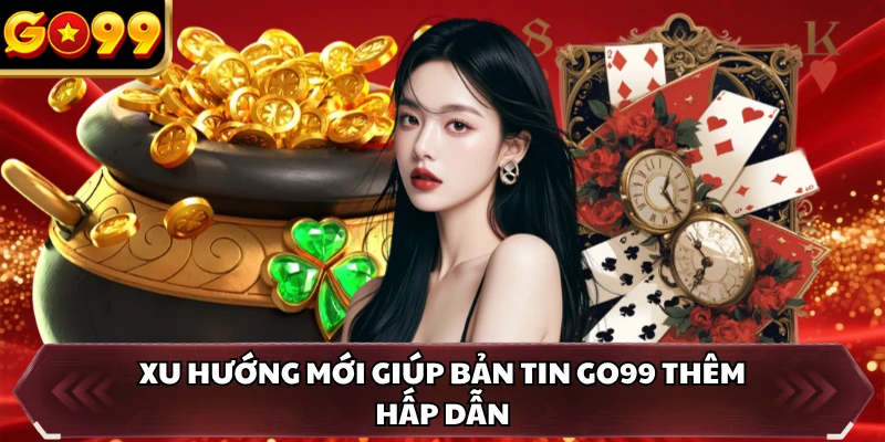 Xu hướng mới giúp bản tin GO99 thêm hấp dẫn
